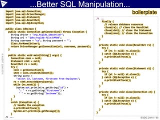...Better SQL Manipulation...
                    import
                    import
                             java.sql.Connection;
                             java.sql.DriverManager;                                                               boilerplate
                    import   java.sql.Statement;
                                                                                       // ...
                    import   java.sql.ResultSet;
                                                                                           finally {
                    import   java.sql.SQLException;
                                                                                             // release database resources
                                                                                             close(rs); // close the ResultSet
                    public class JdbcJava {
                                                                                             close(stmt); // close the Statement
                      public static Connection getConnection() throws Exception {
                                                                                             close(conn); // close the Connection
                        String driver = "org.hsqldb.jdbcDriver";
                                                                                           }
                        String url = "jdbc:hsqldb:file:EMPDB";
                                                                                         }
                        String username = "sa"; String password = "";
                        Class.forName(driver);
                                                                                           private static void close(ResultSet rs) {
                        return DriverManager.getConnection(url, username, password);
                                                                                             try {
                      }
                                                                                               if (rs != null) rs.close();
                                                                                             } catch (SQLException e) {
© ASERT 2006-2010




                      public static void main(String[] args) {
                                                                                               e.printStackTrace();
                        Connection conn = null;
                                                                                             }
                        Statement stmt = null;
                                                                                           }
                        ResultSet rs = null;
                        try {
                                                                                           private static void close(Statement st) {
                          conn = getConnection();
                                                                                             try {
                          stmt = conn.createStatement();
                                                                                               if (st != null) st.close();
                          String query =
                                                                                             } catch (SQLException e) {
                            "select id, lastname, firstname from Employees";
                                                                                               e.printStackTrace();
                          rs = stmt.executeQuery(query);
                                                                                             }
                          while (rs.next()) {
                                                                                           }
                            System.out.println(rs.getString("id") +
                              ": " + rs.getString("firstname") +
                                                                                           private static void close(Connection cn) {
                              " " + rs.getString("lastname"));
                                                                                             try {
                          }
                                                                                               if (cn != null) cn.close();
                        }
                                                                                             } catch (SQLException e) {
                        catch (Exception e) {
                                                                                               e.printStackTrace();
                          // handle the exception
                                                                                             }
                          e.printStackTrace();
                                                                                           }
                          System.err.println(e.getMessage());
                                                                                       }
                        }
                    // ...                                                                                                ESDC 2010 - 95
 