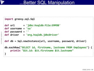 ...Better SQL Manipulation


                    import groovy.sql.Sql

                    def   url        =   'jdbc:hsqldb:file:EMPDB'
                    def   username   =   'sa'
                    def   password   =   ''
© ASERT 2006-2010




                    def   driver     =   'org.hsqldb.jdbcDriver'

                    def db = Sql.newInstance(url, username, password, driver)

                    db.eachRow("SELECT id, firstname, lastname FROM Employees") {
                        println "$it.id: $it.firstname $it.lastname"
                    }




                                                                          ESDC 2010 - 96
 