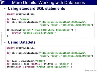 More Details: Working with Databases
                    • Using standard SQL statements
                     import groovy.sql.Sql

                     def foo = 'cheese'
                     def db = Sql.newInstance("jdbc:mysql://localhost:3306/mydb",
                                              "user", "pswd", "com.mysql.jdbc.Driver")

                     db.eachRow("select * from FOOD where type=${foo}") {
                         println "Gromit likes ${it.name}"
© ASERT 2006-2010




                     }

                    • Using DataSets
                     import groovy.sql.Sql

                     def db = Sql.newInstance("jdbc:mysql://localhost:3306/mydb",
                                              "user", "pswd", "com.mysql.jdbc.Driver")

                     def food = db.dataSet('FOOD')
                     def cheese = food.findAll { it.type == 'cheese' }
                     cheese.each { println "Gromit likes ${it.name}" }
                                                                                ESDC 2010 - 97
 