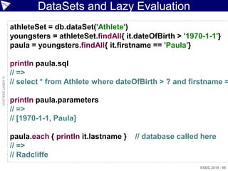 DataSets and Lazy Evaluation
                    athleteSet = db.dataSet('Athlete')
                    youngsters = athleteSet.findAll{ it.dateOfBirth > '1970-1-1'}
                    paula = youngsters.findAll{ it.firstname == 'Paula'}

                    println paula.sql
                    // =>
© ASERT 2006-2010




                    // select * from Athlete where dateOfBirth > ? and firstname =

                    println paula.parameters
                    // =>
                    // [1970-1-1, Paula]

                    paula.each { println it.lastname }   // database called here
                    // =>
                    // Radcliffe
                                                                           ESDC 2010 - 98
 