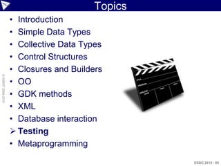Topics
                    • Introduction
                    • Simple Data Types
                    • Collective Data Types
                    • Control Structures
                    • Closures and Builders
© ASERT 2006-2010




                    • OO
                    • GDK methods
                    • XML
                    • Database interaction
                     Testing
                    • Metaprogramming

                                                  ESDC 2010 - 99
 
