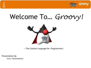 Welcome To… Groovy!
– The Catalyst Language for Programmers
Presentation By
-Isuru Samaraweera
 