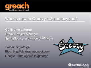 Whatʼs new in Groovy 1.8 and beyond?

Guillaume Laforge
Groovy Project Manager
SpringSource, a division of VMware

Twitter: @glaforge
Blog: http://glaforge.appspot.com
Google+: http://gplus.to/glaforge
 