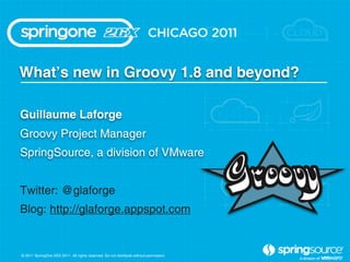 Whatʼs new in Groovy 1.8 and beyond?

Guillaume Laforge
Groovy Project Manager
SpringSource, a division of VMware


Twitter: @glaforge
Blog: http://glaforge.appspot.com


© 2011 SpringOne 2GX 2011. All rights reserved. Do not distribute without permission.
 