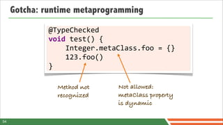 Gotcha: runtime metaprogramming

             @TypeChecked	
  
             void	
  test()	
  {
             	
  	
  	
  	
  Integer.metaClass.foo	
  =	
  {}
             	
  	
  	
  	
  123.foo()
             }

                Method not             Not allowed:
                recognized             metaClass property
                                       is dynamic

54
 