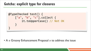 Gotcha: explicit type for closures

        @TypeChecked	
  test()	
  {
        	
  	
  	
  	
  ["a",	
  "b",	
  "c"].collect	
  {
        	
  	
  	
  	
  	
  	
  	
  	
  it.toUpperCase()	
  //	
  Not	
  OK
        	
  	
  	
  	
  }
        }



     • A « Groovy Enhancement Proposal » to address the issue

55
 