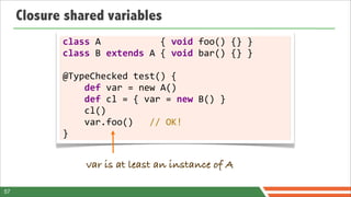 Closure shared variables
            class	
  A	
  	
  	
  	
  	
  	
  	
  	
  	
  	
  	
  {	
  void	
  foo()	
  {}	
  }
            class	
  B	
  extends	
  A	
  {	
  void	
  bar()	
  {}	
  }

            @TypeChecked	
  test()	
  {
            	
  	
  	
  	
  def	
  var	
  =	
  new	
  A()
            	
  	
  	
  	
  def	
  cl	
  =	
  {	
  var	
  =	
  new	
  B()	
  }
            	
  	
  	
  	
  cl()
            	
  	
  	
  	
  var.foo()	
  	
  	
  //	
  OK!
            }


                      var is at least an instance of A

57
 