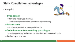 Static Compilation: advantages
     • You gain:

       –Type safety
         • thanks to static type checking
            –static compilation builds upon static type checking
       –Faster code
         • as close as possible to Java’s performance
       –Code immune to « monkey patching »
         • metaprogramming badly used can interfere with framework code
       –Smaller bytecode size
59
 