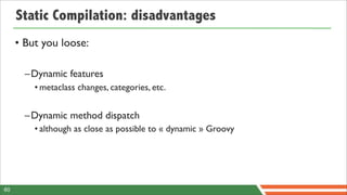 Static Compilation: disadvantages
     • But you loose:

       –Dynamic features
         • metaclass changes, categories, etc.


       –Dynamic method dispatch
         • although as close as possible to « dynamic » Groovy




60
 