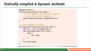 Statically compiled & dynamic methods
              @CompileStatic
              String	
  greeting(String	
  name)	
  {
                	
  	
  	
  	
  //	
  call	
  method	
  with	
  dynamic	
  behavior
                	
  	
  	
  	
  //	
  but	
  with	
  proper	
  signature
              	
  	
  	
  	
  generateMarkup(name.toUpperCase())
              }
              	
  
              //	
  usual	
  dynamic	
  behavior
              String	
  generateMarkup(String	
  name)	
  {
              	
  	
  	
  	
  def	
  sw	
  =	
  new	
  StringWriter()
              	
  	
  	
  	
  new	
  MarkupBuilder(sw).html	
  {
              	
  	
  	
  	
  	
  	
  	
  	
  body	
  {
              	
  	
  	
  	
  	
  	
  	
  	
  	
  	
  	
  	
  div	
  name
              	
  	
  	
  	
  	
  	
  	
  	
  }
              	
  	
  	
  	
  }
              	
  	
  	
  	
  sw.toString()
              }


61
 