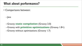 What about performance?
     • Comparisons between:

      –Java

      –Groovy static compilation (Groovy 2.0)
      –Groovy with primitive optimizations (Groovy 1.8+)
      –Groovy without optimizations (Groovy 1.7)




62
 