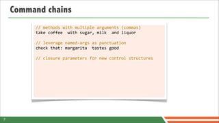 Command chains
         //	
  methods	
  with	
  multiple	
  arguments	
  (commas)
         take	
  coffee	
  	
  with	
  sugar,	
  milk	
  	
  and	
  liquor

         //	
  leverage	
  named-­‐args	
  as	
  punctuation
         check	
  that:	
  margarita	
  	
  tastes	
  good

         //	
  closure	
  parameters	
  for	
  new	
  control	
  structures




7
 