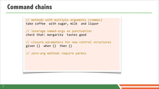Command chains
         //	
  methods	
  with	
  multiple	
  arguments	
  (commas)
         take	
  coffee	
  	
  with	
  sugar,	
  milk	
  	
  and	
  liquor

         //	
  leverage	
  named-­‐args	
  as	
  punctuation
         check	
  that:	
  margarita	
  	
  tastes	
  good

         //	
  closure	
  parameters	
  for	
  new	
  control	
  structures
         given	
  {}	
  	
  when	
  {}	
  	
  then	
  {}

         //	
  zero-­‐arg	
  methods	
  require	
  parens




7
 