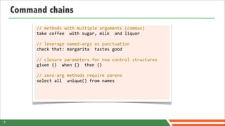 Command chains
         //	
  methods	
  with	
  multiple	
  arguments	
  (commas)
         take	
  coffee	
  	
  with	
  sugar,	
  milk	
  	
  and	
  liquor

         //	
  leverage	
  named-­‐args	
  as	
  punctuation
         check	
  that:	
  margarita	
  	
  tastes	
  good

         //	
  closure	
  parameters	
  for	
  new	
  control	
  structures
         given	
  {}	
  	
  when	
  {}	
  	
  then	
  {}

         //	
  zero-­‐arg	
  methods	
  require	
  parens
         select	
  all	
  	
  unique()	
  from	
  names




7
 