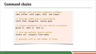 Command chains
         //	
  methods	
  with	
  multiple	
  arguments	
  (commas)
         take	
  coffee	
  	
  with	
  sugar,	
  milk	
  	
  and	
  liquor

         //	
  leverage	
  named-­‐args	
  as	
  punctuation
         check	
  that:	
  margarita	
  	
  tastes	
  good

         //	
  closure	
  parameters	
  for	
  new	
  control	
  structures
         given	
  {}	
  	
  when	
  {}	
  	
  then	
  {}

         //	
  zero-­‐arg	
  methods	
  require	
  parens
         select	
  all	
  	
  unique()	
  from	
  names

         //	
  possible	
  with	
  an	
  odd	
  number	
  of	
  terms




7
 