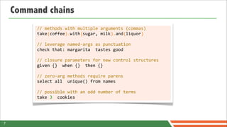 Command chains
         //	
  methods	
  with	
  multiple	
  arguments	
  (commas)
         take	
  coffee	
  	
  with	
  sugar,	
  milk	
  	
  and	
  liquor
         	
  	
  	
  	
  (	
  	
  	
  	
  	
  	
  ).	
  	
  	
  	
  (	
  	
  	
  	
  	
  	
  	
  	
  	
  	
  	
  ).	
  	
  	
  (	
  	
  	
  	
  	
  	
  )

         //	
  leverage	
  named-­‐args	
  as	
  punctuation
         check	
  that:	
  margarita	
  	
  tastes	
  good

         //	
  closure	
  parameters	
  for	
  new	
  control	
  structures
         given	
  {}	
  	
  when	
  {}	
  	
  then	
  {}

         //	
  zero-­‐arg	
  methods	
  require	
  parens
         select	
  all	
  	
  unique()	
  from	
  names

         //	
  possible	
  with	
  an	
  odd	
  number	
  of	
  terms
         take	
  3	
  	
  cookies




7
 