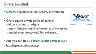GPars bundled
    • GPars is bundled in the Groovy distribution

    • GPars covers a wide range of parallel
      and concurrent paradigms
      –actors, fork/join, map/ﬁlter/reduce, dataﬂow, agents
      –parallel arrays, executors, STM, and more...

    • And you can use it from plain Java as well!
    • http://gpars.codehaus.org/

8
 