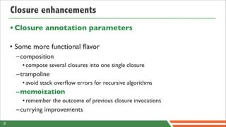 Closure enhancements
    • Closure annotation parameters

    • Some more functional ﬂavor
     –composition
       • compose several closures into one single closure
     –trampoline
       • avoid stack overﬂow errors for recursive algorithms
     –memoization
       • remember the outcome of previous closure invocations
     –currying improvements
9
 