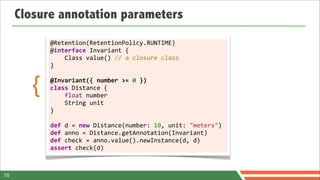 Closure annotation parameters
            @Retention(RetentionPolicy.RUNTIME)
            @interface	
  Invariant	
  {	
  	
  	
  	
  
            	
  	
  	
  	
  Class	
  value()	
  //	
  a	
  closure	
  class
            }
            	
  

        {   @Invariant({	
  number	
  >=	
  0	
  })
            class	
  Distance	
  {	
  	
  	
  	
  
            	
  	
  	
  	
  float	
  number	
  	
  	
  	
  
            	
  	
  	
  	
  String	
  unit
            }	
  
            	
  
            def	
  d	
  =	
  new	
  Distance(number:	
  10,	
  unit:	
  "meters")	
  
            def	
  anno	
  =	
  Distance.getAnnotation(Invariant)
            def	
  check	
  =	
  anno.value().newInstance(d,	
  d)
            assert	
  check(d)



10
 
