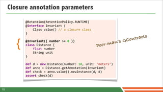 Closure annotation parameters
            @Retention(RetentionPolicy.RUNTIME)
            @interface	
  Invariant	
  {	
  	
  	
  	
  
            	
  	
  	
  	
  Class	
  value()	
  //	
  a	
  closure	
  class
            }
            	
  
                                                                                              Cont racts
        {   @Invariant({	
  number	
  >=	
  0	
  })
            class	
  Distance	
  {	
  	
  	
  	
  
            	
  	
  	
  	
  float	
  number	
  	
  	
  	
  
                                                                            Poor-m an’s   G

            	
  	
  	
  	
  String	
  unit
            }	
  
            	
  
            def	
  d	
  =	
  new	
  Distance(number:	
  10,	
  unit:	
  "meters")	
  
            def	
  anno	
  =	
  Distance.getAnnotation(Invariant)
            def	
  check	
  =	
  anno.value().newInstance(d,	
  d)
            assert	
  check(d)



10
 