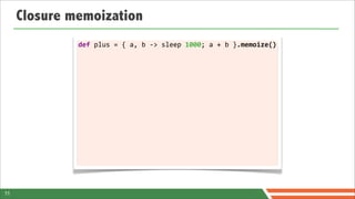 Closure memoization
              def	
  plus	
  =	
  {	
  a,	
  b	
  -­‐>	
  sleep	
  1000;	
  a	
  +	
  b	
  }.memoize()




11
 