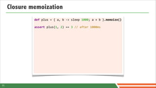 Closure memoization
              def	
  plus	
  =	
  {	
  a,	
  b	
  -­‐>	
  sleep	
  1000;	
  a	
  +	
  b	
  }.memoize()

              assert	
  plus(1,	
  2)	
  ==	
  3	
  //	
  after	
  1000ms




11
 
