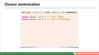 Closure memoization
              def	
  plus	
  =	
  {	
  a,	
  b	
  -­‐>	
  sleep	
  1000;	
  a	
  +	
  b	
  }.memoize()

              assert	
  plus(1,	
  2)	
  ==	
  3	
  //	
  after	
  1000ms
              assert	
  plus(1,	
  2)	
  ==	
  3	
  //	
  return	
  immediately




11
 