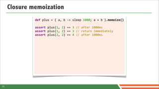 Closure memoization
              def	
  plus	
  =	
  {	
  a,	
  b	
  -­‐>	
  sleep	
  1000;	
  a	
  +	
  b	
  }.memoize()

              assert	
  plus(1,	
  2)	
  ==	
  3	
  //	
  after	
  1000ms
              assert	
  plus(1,	
  2)	
  ==	
  3	
  //	
  return	
  immediately
              assert	
  plus(2,	
  2)	
  ==	
  4	
  //	
  after	
  1000ms




11
 