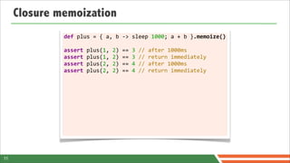 Closure memoization
              def	
  plus	
  =	
  {	
  a,	
  b	
  -­‐>	
  sleep	
  1000;	
  a	
  +	
  b	
  }.memoize()

              assert	
  plus(1,	
  2)	
  ==	
  3	
  //	
  after	
  1000ms
              assert	
  plus(1,	
  2)	
  ==	
  3	
  //	
  return	
  immediately
              assert	
  plus(2,	
  2)	
  ==	
  4	
  //	
  after	
  1000ms
              assert	
  plus(2,	
  2)	
  ==	
  4	
  //	
  return	
  immediately	
  	
  
              	
  




11
 