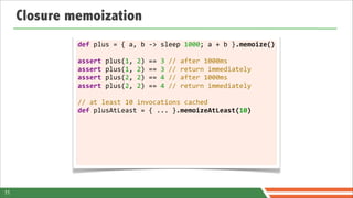 Closure memoization
              def	
  plus	
  =	
  {	
  a,	
  b	
  -­‐>	
  sleep	
  1000;	
  a	
  +	
  b	
  }.memoize()

              assert	
  plus(1,	
  2)	
  ==	
  3	
  //	
  after	
  1000ms
              assert	
  plus(1,	
  2)	
  ==	
  3	
  //	
  return	
  immediately
              assert	
  plus(2,	
  2)	
  ==	
  4	
  //	
  after	
  1000ms
              assert	
  plus(2,	
  2)	
  ==	
  4	
  //	
  return	
  immediately	
  	
  
              	
  
              //	
  at	
  least	
  10	
  invocations	
  cached
              def	
  plusAtLeast	
  =	
  {	
  ...	
  }.memoizeAtLeast(10)
              	
  




11
 
