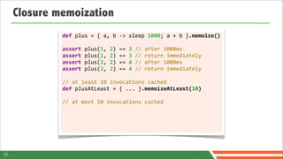 Closure memoization
              def	
  plus	
  =	
  {	
  a,	
  b	
  -­‐>	
  sleep	
  1000;	
  a	
  +	
  b	
  }.memoize()

              assert	
  plus(1,	
  2)	
  ==	
  3	
  //	
  after	
  1000ms
              assert	
  plus(1,	
  2)	
  ==	
  3	
  //	
  return	
  immediately
              assert	
  plus(2,	
  2)	
  ==	
  4	
  //	
  after	
  1000ms
              assert	
  plus(2,	
  2)	
  ==	
  4	
  //	
  return	
  immediately	
  	
  
              	
  
              //	
  at	
  least	
  10	
  invocations	
  cached
              def	
  plusAtLeast	
  =	
  {	
  ...	
  }.memoizeAtLeast(10)
              	
  
              //	
  at	
  most	
  10	
  invocations	
  cached




11
 