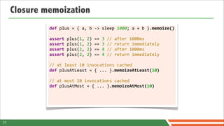 Closure memoization
              def	
  plus	
  =	
  {	
  a,	
  b	
  -­‐>	
  sleep	
  1000;	
  a	
  +	
  b	
  }.memoize()

              assert	
  plus(1,	
  2)	
  ==	
  3	
  //	
  after	
  1000ms
              assert	
  plus(1,	
  2)	
  ==	
  3	
  //	
  return	
  immediately
              assert	
  plus(2,	
  2)	
  ==	
  4	
  //	
  after	
  1000ms
              assert	
  plus(2,	
  2)	
  ==	
  4	
  //	
  return	
  immediately	
  	
  
              	
  
              //	
  at	
  least	
  10	
  invocations	
  cached
              def	
  plusAtLeast	
  =	
  {	
  ...	
  }.memoizeAtLeast(10)
              	
  
              //	
  at	
  most	
  10	
  invocations	
  cached
              def	
  plusAtMost	
  =	
  {	
  ...	
  }.memoizeAtMost(10)	
  




11
 