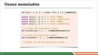 Closure memoization
              def	
  plus	
  =	
  {	
  a,	
  b	
  -­‐>	
  sleep	
  1000;	
  a	
  +	
  b	
  }.memoize()

              assert	
  plus(1,	
  2)	
  ==	
  3	
  //	
  after	
  1000ms
              assert	
  plus(1,	
  2)	
  ==	
  3	
  //	
  return	
  immediately
              assert	
  plus(2,	
  2)	
  ==	
  4	
  //	
  after	
  1000ms
              assert	
  plus(2,	
  2)	
  ==	
  4	
  //	
  return	
  immediately	
  	
  
              	
  
              //	
  at	
  least	
  10	
  invocations	
  cached
              def	
  plusAtLeast	
  =	
  {	
  ...	
  }.memoizeAtLeast(10)
              	
  
              //	
  at	
  most	
  10	
  invocations	
  cached
              def	
  plusAtMost	
  =	
  {	
  ...	
  }.memoizeAtMost(10)	
  

              //	
  between	
  10	
  and	
  20	
  invocations	
  cached




11
 