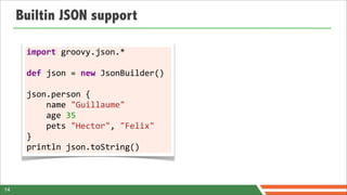 Builtin JSON support

      import	
  groovy.json.*	
  
      	
  
      def	
  json	
  =	
  new	
  JsonBuilder()	
  
      	
  
      json.person	
  {	
  	
  	
  	
  
      	
  	
  	
  	
  name	
  "Guillaume"
      	
  	
  	
  	
  age	
  35	
  	
  	
  	
  
      	
  	
  	
  	
  pets	
  "Hector",	
  "Felix"
      }	
  
      println	
  json.toString()



14
 