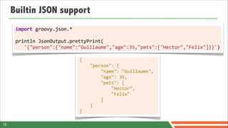 Builtin JSON support
      import	
  groovy.json.*	
  
      	
  
      println	
  JsonOutput.prettyPrint(
      	
  	
  	
  '{"person":{"name":"Guillaume","age":35,"pets":["Hector","Felix"]}}')

                               {	
  	
  	
  	
  
                               	
  	
  	
  	
  "person":	
  {	
  	
  	
  	
  	
  	
  	
  	
  
                               	
  	
  	
  	
  	
  	
  	
  	
  "name":	
  "Guillaume",	
  	
                               	
  
                               	
  	
  	
  	
  	
  	
  	
  	
  "age":	
  35,	
  	
  	
  	
  	
  	
  	
  	
  
                               	
  	
  	
  	
  	
  	
  	
  	
  "pets":	
  [	
  	
  	
  	
  	
  	
  	
  	
  	
  	
  	
  	
  
                               	
  	
  	
  	
  	
  	
  	
  	
  	
  	
  	
  	
  "Hector",	
  	
  	
  	
  	
  	
  	
  	
  	
  
                                                                                                                           	
  
                               	
  	
  	
  	
  	
  	
  	
  	
  	
  	
  	
  	
  "Felix"	
  	
  	
  	
  	
  	
  	
  	
  
                               	
  	
  	
  	
  	
  	
  	
  	
  ]	
  	
  	
  	
  
                               	
  	
  	
  	
  }
                               }

15
 