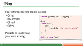 @Log

     • Four different loggers can be injected
       –@Log                           import	
  groovy.util.logging.*	
  
       –@Commons                       	
  
                                       @Log
       –@Log4j                         class	
  Car	
  {	
  	
  	
  	
  
       –@Slf4j                         	
  	
  	
  	
  Car()	
  {	
  	
  	
  	
  	
  	
  	
  	
  
                                       	
  	
  	
  	
  	
  	
  	
  	
  log.info	
  'Car	
  constructed'	
  	
  	
  
                                                                                                               	
  
                                       	
  	
  	
  	
  }
     • Possible to implement           }	
  
                                       	
  
       your own strategy               def	
  c	
  =	
  new	
  Car()


17
 