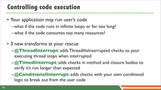 Controlling code execution
     • Your application may run user’s code
       – what if the code runs in inﬁnite loops or for too long?
       – what if the code consumes too many resources?

     • 3 new transforms at your rescue
       – @ThreadInterrupt: adds Thread#isInterrupted checks so your
         executing thread stops when interrupted
       – @TimedInterrupt: adds checks in method and closure bodies to
         verify it’s run longer than expected
       – @ConditionalInterrupt: adds checks with your own conditional
         logic to break out from the user code
18
 