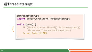 @ThreadInterrupt

             @ThreadInterrupt
             import	
  groovy.transform.ThreadInterrupt	
  
             	
  
             while	
  (true)	
  {

         {   	
  	
  	
  	
  if	
  (Thread.currentThread().isInterrupted())
             	
  	
  	
  	
  	
  	
  	
  	
  throw	
  new	
  InterruptedException()
             	
  	
  	
  	
  //	
  eat	
  lots	
  of	
  CPU
             }




19
 