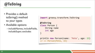 @ToString

     • Provides a default
       toString() method                import	
  groovy.transform.ToString	
  
       to your types                    	
  
                                        @ToString
     • Available options                class	
  Person	
  {	
  	
  	
  	
  
       – includeNames, includeFields,   	
  	
  	
  	
  String	
  name	
  	
  	
  	
  
         includeSuper, excludes         	
  	
  	
  	
  int	
  age
                                        }	
  
                                        	
  
                                        println	
  new	
  Person(name:	
  'Pete',	
  age:	
  15)
                                        //	
  =>	
  Person(Pete,	
  15)



20
 