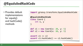 @EqualsAndHashCode

     • Provides default   import	
  groovy.transform.EqualsAndHashCode	
  
       implementations    	
  
                          @EqualsAndHashCode
       for equals()       class	
  Coord	
  {	
  	
  	
  	
  
       and hashCode()     	
  	
  	
  	
  int	
  x,	
  y
       methods            }	
  
                          	
  
                          def	
  c1	
  =	
  new	
  Coord(x:	
  20,	
  y:	
  5)
                          def	
  c2	
  =	
  new	
  Coord(x:	
  20,	
  y:	
  5)	
  
                          	
  
                          assert	
  c1	
  ==	
  c2
                          assert	
  c1.hashCode()	
  ==	
  c2.hashCode()


21
 
