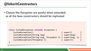 @InheritConstructors

     • Classes like Exception are painful when extended,
       as all the base constructors should be replicated



        class	
  CustomException	
  extends	
  Exception	
  {
        	
  	
  	
  	
  CustomException()	
  	
  	
  	
  	
  	
  	
  	
  	
  	
  	
  	
  	
  	
  	
  	
  	
  	
  	
  	
  	
  	
  	
  	
  {	
  super()	
  	
  	
  	
  	
  	
  	
  }
        	
  	
  	
  	
  CustomException(String	
  msg)	
  	
  	
  	
  	
  	
  	
  	
  	
  	
  	
  	
  	
  	
  {	
  super(msg)	
  	
  	
  	
  }
        	
  	
  	
  	
  CustomException(String	
  msg,	
  Throwable	
  t)	
  {	
  super(msg,	
  t)	
  }
        	
  	
  	
  	
  CustomException(Throwable	
  t)	
  	
  	
  	
  	
  	
  	
  	
  	
  	
  	
  	
  	
  {	
  super(t)	
  	
  	
  	
  	
  	
  }
        }


23
 