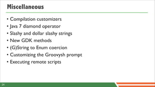 Miscellaneous
     • Compilation customizers
     • Java 7 diamond operator
     • Slashy and dollar slashy strings
     • New GDK methods
     • (G)String to Enum coercion
     • Customizing the Groovysh prompt
     • Executing remote scripts



24
 