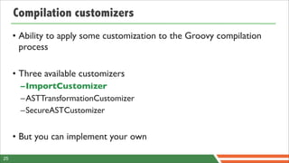 Compilation customizers
     • Ability to apply some customization to the Groovy compilation
       process

     • Three available customizers
       –ImportCustomizer
       –ASTTransformationCustomizer
       –SecureASTCustomizer


     • But you can implement your own

25
 