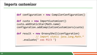 Imports customizer

           def	
  configuration	
  =	
  new	
  CompilerConfiguration()
           	
  
           def	
  custo	
  =	
  new	
  ImportCustomizer()
           custo.addStaticStar(Math.name)
           configuration.addCompilationCustomizers(custo)	
  
           	
  
           def	
  result	
  =	
  new	
  GroovyShell(configuration)
           	
  	
  	
  	
  	
  	
  	
  	
  	
  	
  	
  	
  	
  //	
  import	
  static	
  java.lang.Math.*
           	
  	
  	
  	
  .evaluate("	
  cos	
  PI/3	
  ")
           	
  	
  	
  	
  	
  	
  	
  	
  	
  	
  	
  	
  	
  	
  


26
 