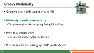 Groovy Modularity
     • Groovy’s « all » JAR weighs in at 6 MB

     • Nobody needs everything
       –Template engine, Ant scripting, Swing UI building...


     • Provide a smaller core
       –and several smaller JARs per feature

     • Provide hooks for setting up DGM methods, etc.
30
 
