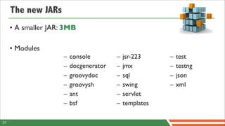 The new JARs
     • A smaller JAR: 3MB

     • Modules
                     –   console        –   jsr-223     –   test
                     –   docgenerator   –   jmx         –   testng
                     –   groovydoc      –   sql         –   json
                     –   groovysh       –   swing       –   xml
                     –   ant            –   servlet
                     –   bsf            –   templates

31
 