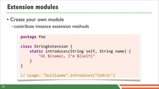 Extension modules
     • Create your own module
      –contribute instance extension methods

          package	
  foo

          class	
  StringExtension	
  {
          	
  	
  	
  	
  static	
  introduces(String	
  self,	
  String	
  name)	
  {
          	
  	
  	
  	
  	
  	
  	
  	
  "Hi	
  ${name),	
  I’m	
  ${self}"
          	
  	
  	
  	
  }
          }

          //	
  usage:	
  "Guillaume".introduces("Cédric")

32
 