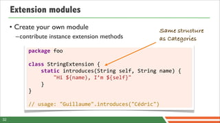 Extension modules
     • Create your own module                                              Same structure
      –contribute instance extension methods                               as Categories
          package	
  foo

          class	
  StringExtension	
  {
          	
  	
  	
  	
  static	
  introduces(String	
  self,	
  String	
  name)	
  {
          	
  	
  	
  	
  	
  	
  	
  	
  "Hi	
  ${name),	
  I’m	
  ${self}"
          	
  	
  	
  	
  }
          }

          //	
  usage:	
  "Guillaume".introduces("Cédric")

32
 