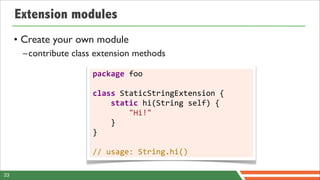 Extension modules
     • Create your own module
      –contribute class extension methods

                       package	
  foo

                       class	
  StaticStringExtension	
  {
                       	
  	
  	
  	
  static	
  hi(String	
  self)	
  {
                       	
  	
  	
  	
  	
  	
  	
  	
  "Hi!"
                       	
  	
  	
  	
  }
                       }

                       //	
  usage:	
  String.hi()

33
 