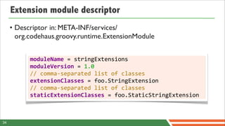Extension module descriptor
     • Descriptor in: META-INF/services/
       org.codehaus.groovy.runtime.ExtensionModule


           moduleName	
  =	
  stringExtensions
           moduleVersion	
  =	
  1.0
           //	
  comma-­‐separated	
  list	
  of	
  classes
           extensionClasses	
  =	
  foo.StringExtension
           //	
  comma-­‐separated	
  list	
  of	
  classes
           staticExtensionClasses	
  =	
  foo.StaticStringExtension



34
 
